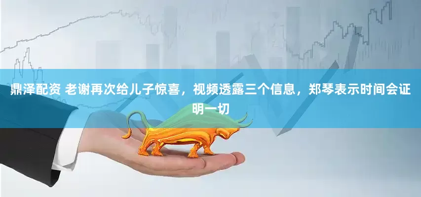 鼎泽配资 老谢再次给儿子惊喜，视频透露三个信息，郑琴表示时间会证明一切