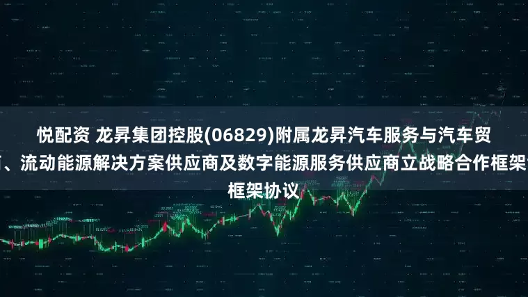 悦配资 龙昇集团控股(06829)附属龙昇汽车服务与汽车贸易商、流动能源解决方案供应商及数字能源服务供应商立战略合作框架协议