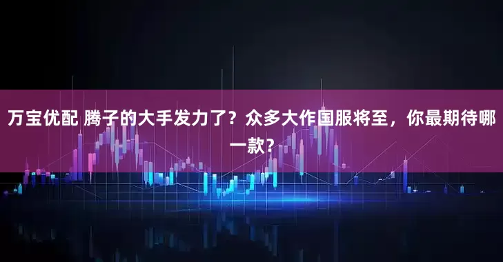 万宝优配 腾子的大手发力了？众多大作国服将至，你最期待哪一款？