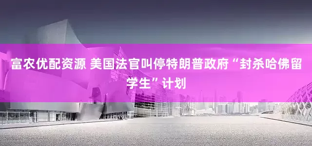 富农优配资源 美国法官叫停特朗普政府“封杀哈佛留学生”计划