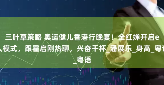 三叶草策略 奥运健儿香港行晚宴！全红婵开启e人模式，跟霍启刚热聊，兴奋干杯_潘展乐_身高_粤语