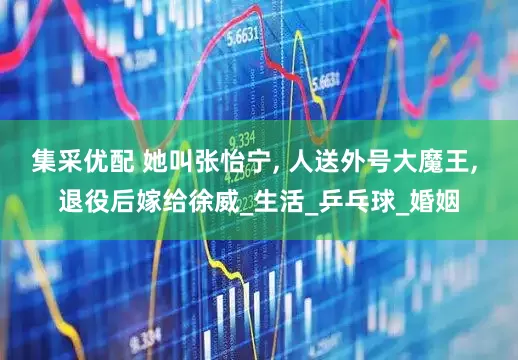 集采优配 她叫张怡宁, 人送外号大魔王, 退役后嫁给徐威_生活_乒乓球_婚姻