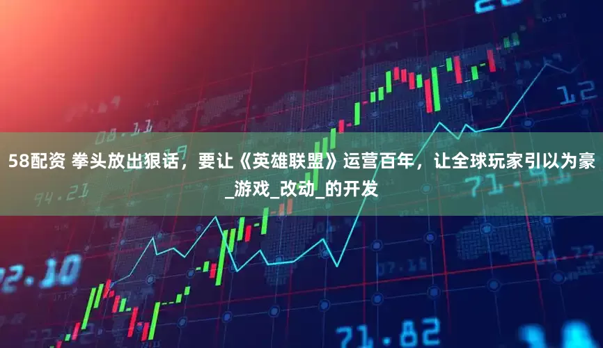 58配资 拳头放出狠话，要让《英雄联盟》运营百年，让全球玩家引以为豪_游戏_改动_的开发