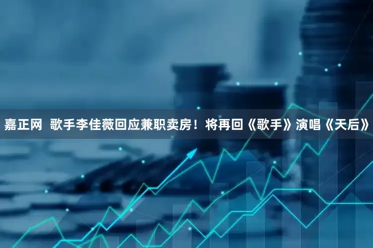 嘉正网  歌手李佳薇回应兼职卖房！将再回《歌手》演唱《天后》