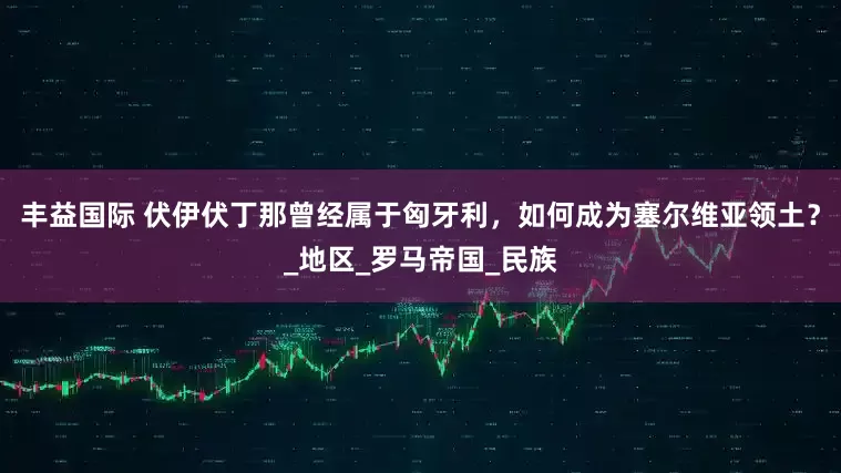 丰益国际 伏伊伏丁那曾经属于匈牙利，如何成为塞尔维亚领土？_地区_罗马帝国_民族