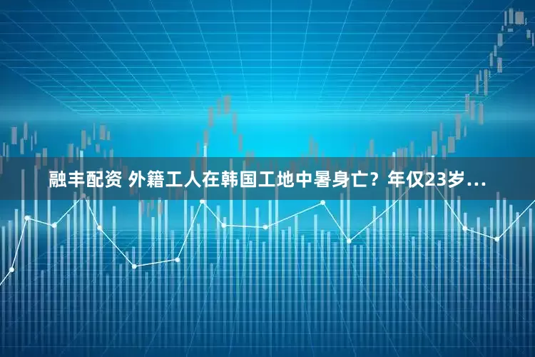 融丰配资 外籍工人在韩国工地中暑身亡？年仅23岁…