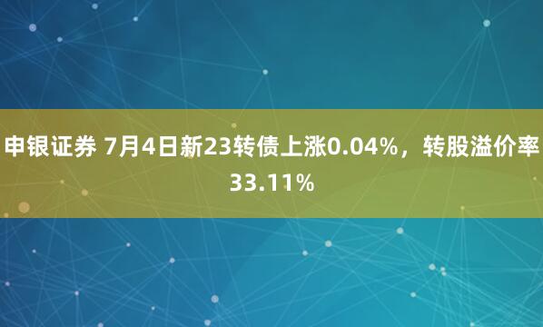 申银证券 7月4日新23转债上涨0.04%，转股溢价率33.11%