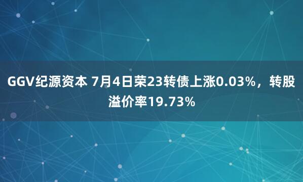 GGV纪源资本 7月4日荣23转债上涨0.03%，转股溢价率19.73%