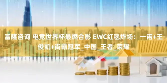 富隆咨询 电竞世界杯最燃合影 EWC红毯炸场：一诺+王俊凯+街霸冠军_中国_王者_荣耀