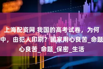 上海配资网 我国的高考试卷，为何要选在监狱中，由犯人印刷？国家用心良苦_命题_保密_生活