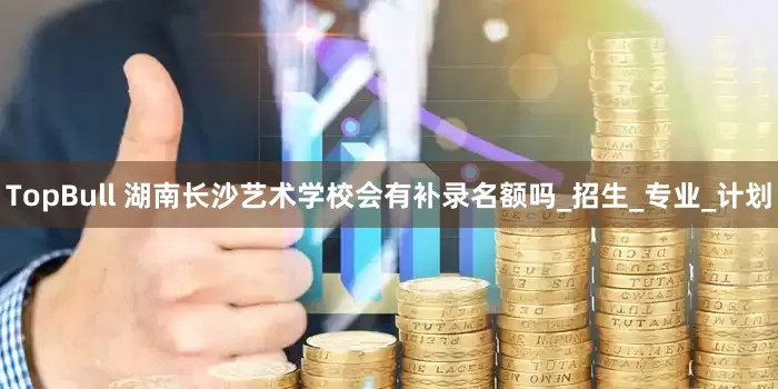 TopBull 湖南长沙艺术学校会有补录名额吗_招生_专业_计划