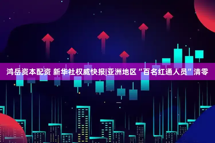 鸿岳资本配资 新华社权威快报|亚洲地区“百名红通人员”清零