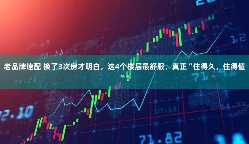 老品牌速配 换了3次房才明白，这4个楼层最舒服，真正“住得久，住得值”！