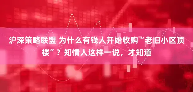 沪深策略联盟 为什么有钱人开始收购“老旧小区顶楼”？知情人这样一说，才知道