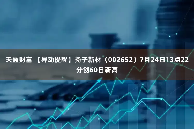 天盈财富 【异动提醒】扬子新材（002652）7月24日13点22分创60日新高