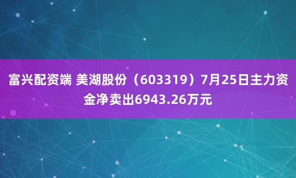 富兴配资端 美湖股份（603319）7月25日主力资金净卖出6943.26万元