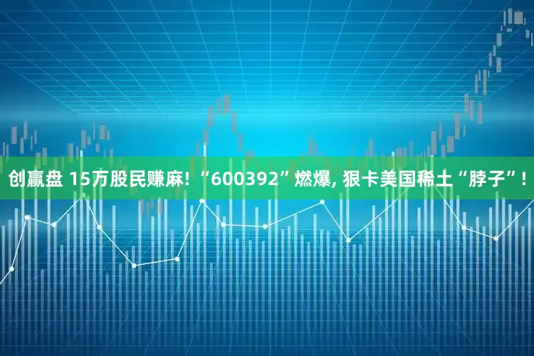 创赢盘 15万股民赚麻! “600392”燃爆, 狠卡美国稀土“脖子”!