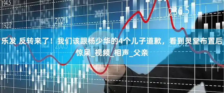 乐发 反转来了！我们该跟杨少华的4个儿子道歉，看到灵堂布置后惊呆_视频_相声_父亲
