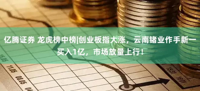 亿腾证券 龙虎榜中榜|创业板指大涨，云南锗业作手新一买入1亿，市场放量上行！