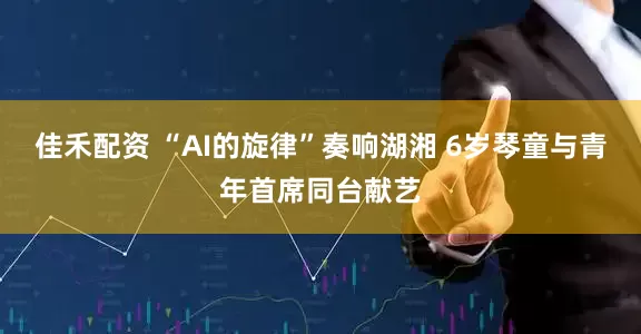 佳禾配资 “AI的旋律”奏响湖湘 6岁琴童与青年首席同台献艺