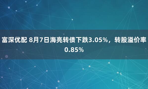 富深优配 8月7日海亮转债下跌3.05%，转股溢价率0.85%