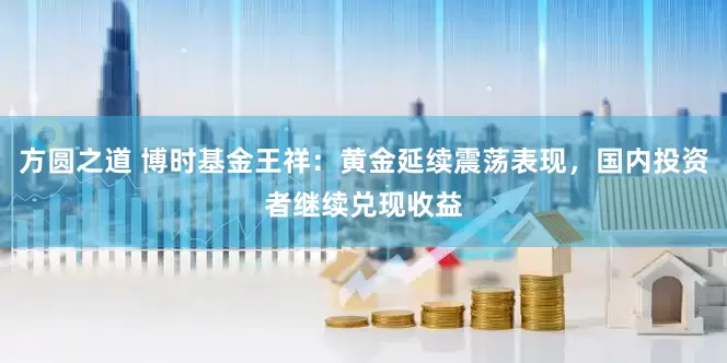 方圆之道 博时基金王祥：黄金延续震荡表现，国内投资者继续兑现收益