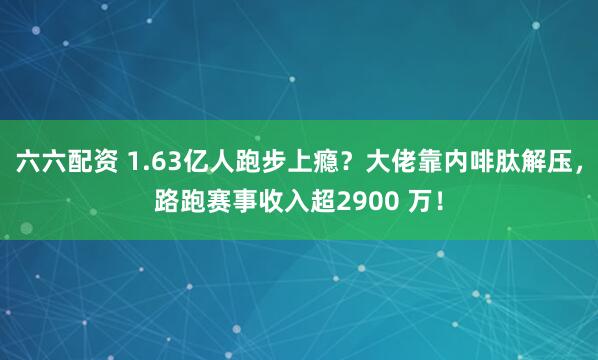 六六配资 1.63亿人跑步上瘾？大佬靠内啡肽解压，路跑赛事收入超2900 万！