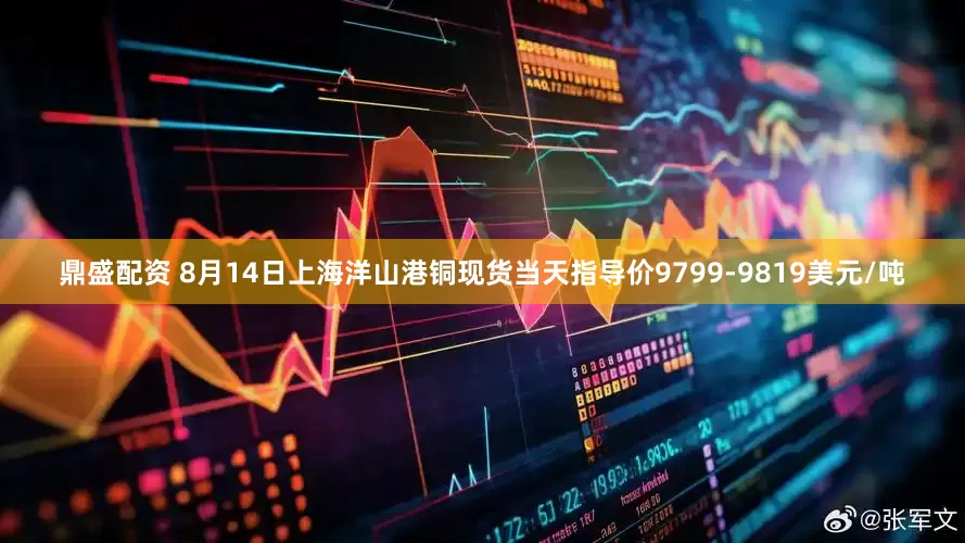 鼎盛配资 8月14日上海洋山港铜现货当天指导价9799-9819美元/吨