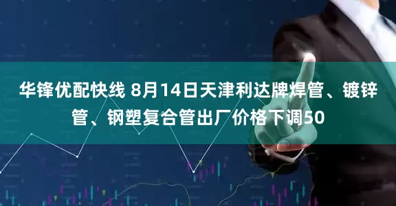 华锋优配快线 8月14日天津利达牌焊管、镀锌管、钢塑复合管出厂价格下调50