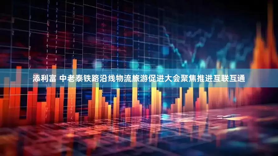 添利富 中老泰铁路沿线物流旅游促进大会聚焦推进互联互通