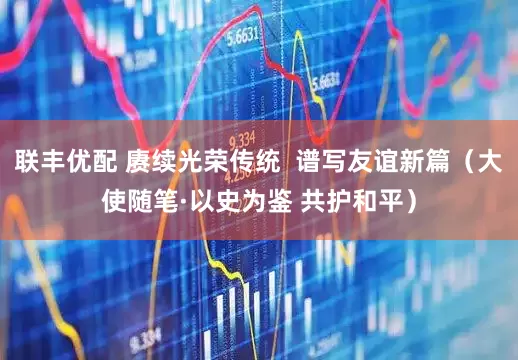 联丰优配 赓续光荣传统  谱写友谊新篇（大使随笔·以史为鉴 共护和平）
