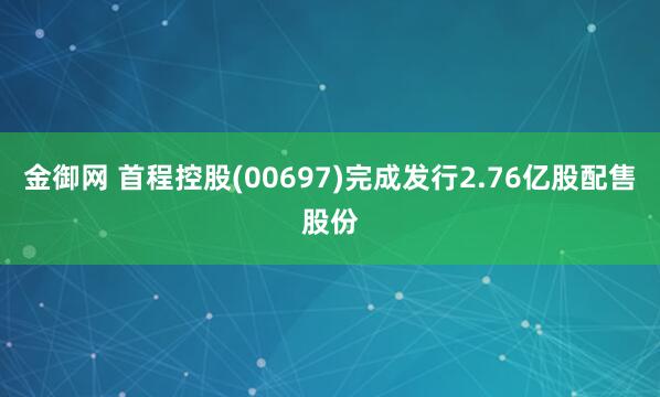 金御网 首程控股(00697)完成发行2.76亿股配售股份
