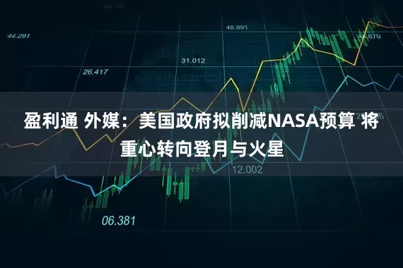 盈利通 外媒：美国政府拟削减NASA预算 将重心转向登月与火星