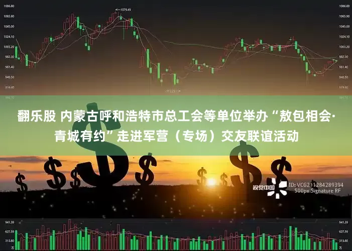 翻乐股 内蒙古呼和浩特市总工会等单位举办“敖包相会·青城有约”走进军营（专场）交友联谊活动