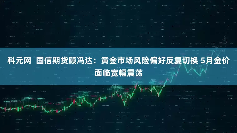 科元网  国信期货顾冯达：黄金市场风险偏好反复切换 5月金价面临宽幅震荡