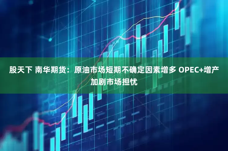 股天下 南华期货：原油市场短期不确定因素增多 OPEC+增产加剧市场担忧