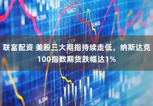 联富配资 美股三大期指持续走低，纳斯达克100指数期货跌幅达1%