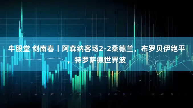 牛股堂 剑南春｜阿森纳客场2-2桑德兰，布罗贝伊绝平，特罗萨德世界波