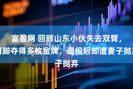 富盈网 回顾山东小伙失去双臂，用脚夺得多枚金牌，退役后却遭妻子抛弃