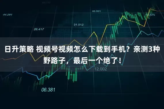 日升策略 视频号视频怎么下载到手机？亲测3种野路子，最后一个绝了！