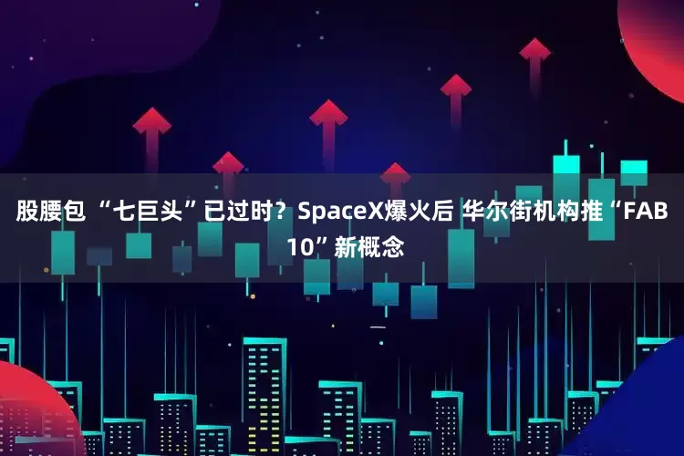 股腰包 “七巨头”已过时?SpaceX爆火后 华尔街机构推“FAB 10”新概念